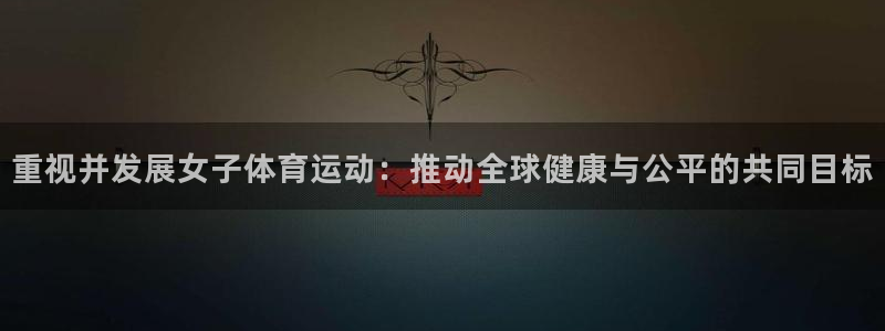 三亿体育登录：重视并发展女子体育运动：推动全球健康与公平的共同目标